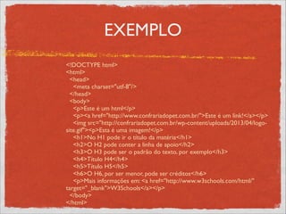 EXEMPLO
<!DOCTYPE html>	

<html>	

<head>	

<meta charset="utf-8"/>	

</head>	

<body>	

<p>Este é um html</p>	

<p><a href="http://www.confrariadopet.com.br/">Este é um link!</a></p>	

<img src="http://confrariadopet.com.br/wp-content/uploads/2013/04/logo-
site.gif"><p>Esta é uma imagem!</p>	

<h1>No H1 pode ir o título da matéria</h1>	

<h2>O H2 pode conter a linha de apoio</h2>	

<h3>O H3 pode ser o padrão do texto, por exemplo</h3>	

<h4>Título H4</h4>	

<h5>Título H5</h5>	

<h6>O H6, por ser menor, pode ser créditos</h6>	

<p>Mais informações em: <a href="http://www.w3schools.com/html/"
target="_blank">W3Schools</a></p>	

</body>	

</html>
 