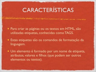CARACTERÍSTICAS
Para criar as páginas ou os textos em HTML, são
utilizadas etiquetas, conhecidas como TAGS.	

Estas etiquetas são os comandos de formatação da
linguagem.	

Um elemento é formado por um nome de etiqueta,
atributos, valores e ﬁlhos (que podem ser outros
elementos ou textos).
 
