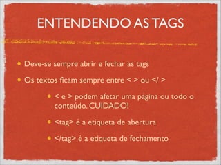 ENTENDENDO AS TAGS
Deve-se sempre abrir e fechar as tags	

Os textos ﬁcam sempre entre < > ou </ > 	

< e > podem afetar uma página ou todo o
conteúdo. CUIDADO!	

<tag> é a etiqueta de abertura	

</tag> é a etiqueta de fechamento
 