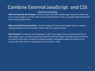 Combine External JavaScript  and CSSExternal CachingWhen to Use External Caching: If users on your site have multiple page views per session and many of your pages re-use the same scripts and stylesheets, there is a greater potential benefit from cached external files.