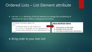 Ordered Lists – List Element attribute
 Use the value attribute of the list element to change the numbering of
individual list items (affects subsequent list items).
 Bring order to your next List!
 
