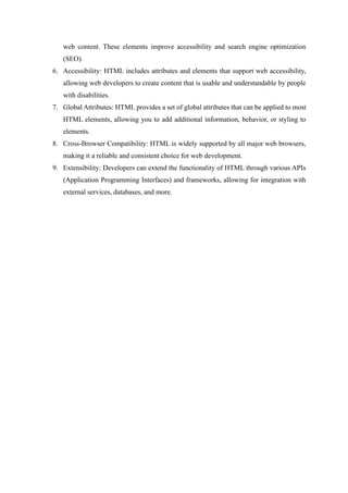web content. These elements improve accessibility and search engine optimization
(SEO).
6. Accessibility: HTML includes attributes and elements that support web accessibility,
allowing web developers to create content that is usable and understandable by people
with disabilities.
7. Global Attributes: HTML provides a set of global attributes that can be applied to most
HTML elements, allowing you to add additional information, behavior, or styling to
elements.
8. Cross-Browser Compatibility: HTML is widely supported by all major web browsers,
making it a reliable and consistent choice for web development.
9. Extensibility: Developers can extend the functionality of HTML through various APIs
(Application Programming Interfaces) and frameworks, allowing for integration with
external services, databases, and more.
 