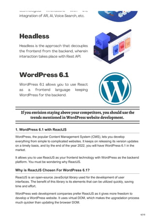 4/10
1. WordPress 6.1 with ReactJS
WordPress, the popular Content Management System (CMS), lets you develop
everything from simple to complicated websites. It keeps on releasing its version updates
on a timely basis, and by the end of the year 2022, you will have WordPress 6.1 in the
market.
It allows you to use ReactJS as your frontend technology with WordPress as the backend
platform. You must be wondering why ReactJS.
Why is ReactJS Chosen For WordPress 6.1?
ReactJS is an open-source JavaScript library used for the development of user
interfaces. The benefit of this library is its elements that can be utilized quickly, saving
time and effort.
WordPress web development companies prefer ReactJS as it gives more freedom to
develop a WordPress website. It uses virtual DOM, which makes the upgradation process
much quicker than updating the browser DOM.
 
