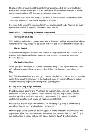 8/10
Headless offers greater flexibility in content migration (if needed) as you are not tightly
packed with themes and plugins. It is the best option for businesses that want to deliver
content to Android and iOS platforms from the same backend.
The alternative use case for a headless structure is applications or websites that utilize
JavaScript frameworks like VueJS, AngularJS, or others.
It is going to be one of the emerging WordPress development trends. You must be eager
to know the benefits of headless WordPress. Let’s find out.
Benefits of Considering Headless WordPress
Increased Scalability
With headless architecture, you can scale your website very quickly. You can keep adding
content without delay as you will be an API-first shop and respond to user needs on time.
Tighter Security
A headless or decoupled approach reduces the risk to your content. Your content is not
exposed to third-party application issues, as your content lives separate from your
frontend delivery.
Lightweight Solution
When you opt for headless, you shed some serious weight. Your system now comprises
API calls and a content base, so your content delivery can be responsive, sleek, and
fast.
With WordPress headless as a trend, you can use this platform in the backend to manage
content and any other technology in the front end. Using an optimized frontend makes
websites incredibly responsive with superfast loading speed.
6. Drag and Drop Page Builders
Page builders are an emerging WordPress development trend, allowing you to edit,
create and customize your website layout. With the drag and drop builders, you can
create a website according to your project requirements. You can quickly build a
customized website even if you do not have a technical knack.
Besides that, another major reason behind the increasing popularity of WordPress is
predefined themes using which websites can be styled.
Here the page builder comes as a handy option. It allows you to edit and customize your
page layout. Also, users can have complete control over the site’s look and feel. So, you
can easily create a unique website with a page builder’s drag & drop functionality.
 