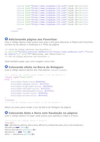 <li><a   href="http://www.loopdown.t35.com"/>Link        12</a></li>
           <li><a   href="http://www.loopdown.t35.com"/>Link        13</a></li>
           <li><a   href="http://www.loopdown.t35.com"/>Link        14</a></li>
           <li><a   href="http://www.loopdown.t35.com"/>Link        15</a></li>
           <li><a   href="http://www.loopdown.t35.com"/>Link        16</a></li>
           <li><a   href="http://www.loopdown.t35.com"/>Link        17</a></li>
           <li><a   href="http://www.loopdown.t35.com"/>Link        18</a></li>
           <li><a   href="http://www.loopdown.t35.com"/>Link        19</a></li>
           <li><a   href="http://www.loopdown.t35.com"/>Link        20</a></li>

          </ul>
     </div>



   Adicionando página aos Favoritos:
Cole o código abaixo onde queira que seja o link para adicionar a Página aos Favoritos.
Lembre-se de alterar o Endereço e o Título da página

<!--inicio do código adicionar aos favoritos-->
<a onclick="window.external.AddFavorite('http://www.endereço.com','Título
da Página');" href="#">Adicionar aos Favoritos!<a>
<!--fim do código adicionar aos favoritos-->

Você também pode usar uma imagem como link!

   Colocando efeito na Barra de Rolagem:
Cole o código abaixo dentro dos marcadores <head></head>:

<!-- inicio do código para mudar a cor da barra-->
<style type="text/css">
body {
     scrollbar-face-color:#666666;
     scrollbar-shadow-color: #333333;
     scrollbar-highlight-color: #8c96a5;
     scrollbar-3dlight-color: #333333;
     scrollbar-darkshadow-color: #333333;
     scrollbar-track-color: #999999;
     scrollbar-arrow-color: #e7e7ef;
}
</style>
<!-- fim do código para mudar a cor da barra-->

Altere as cores para mudar a cor da Barra de Rolagem da página

   Colocando Data e Hora com Saudação na página:
Cole o código abaixo no lugar onde queira que apareça a Data e a Hora:

<!--inicio do código data e hora-->
<script>
var dataHora,xHora,xdia,dia,xMinuto,xSegundo,mes,ano,txtsaudacao;
dataHora=new Date();
xHora=dataHora.getHours();
dataHora = new Date();
xDia = dataHora.getDay();
 