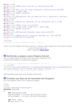if (hr ==12)
document.write("Meio-dia! Que tal ir almo&ccedil;ar?")
if (hr ==13)
document.write("1 hora da tarde! J&aacute; almo&ccedil;ou hoje?")
if ((hr==14) || (hr==15))
document.write("Boa tarde!")
if (hr ==16)
document.write("J&aacute; deu um tempo pra ver o c&eacute;u l&aacute;
fora, hoje?")
if (hr==17)
document.write("Hora do cafezinho (ou do ch&aacute; das 5 ;)!")
if (hr==18)
document.write("Bom final de tarde!")
if ((hr==19) || (hr==20) || (hr==21) || (hr==22))
document.write("Boa noite!")
if (hr==23)
document.write("J&aacute; &eacute; quase meia-noite!")
if (hr==0)
document.write("Meia-noite! J&aacute; &eacute; um novo dia!")
document.write("</dl>"+"</font>")
//--->
</script>
<!--fim do código saudação da data e hora-->

Dica: Crie uma tabela com duas colunas, e coloque cada código em uma célula, ficando
                              uma na frente da outra.
                            Veja o exemplo Clique aqui!



   Definindo a página como Pagina Inicial:
Cole o código abaixo no lugar onde queira que apareça o link.
Lembre-se de alterar o Endereço da página.

<!--inicio do código deixar como página inicial-->
<a href="#"
onclick="this.style.behavior='url(#default#homepage)';this.setHomePage('ht
tp://www.endereço.com');">Deixe como Página Inicial!</a>
<!--fim do código deixar como página inicial-->

Você também pode usar uma imagem como link!

   Criando um Pop-up do tamanho da Imagem:
Crie uma página HTML com o seguinte código:

<html>
<head>
<script language="javascript">
function Resize()
{
     var ResizeH,ResizeW;
     LarguraImagem = document ['figura'].width;
     AlturaImagem = document ['figura'].height;

     var JanH, JanW;
     if (document.all)
 