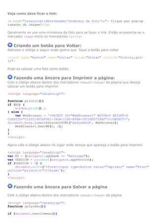 Veja como deve ficar o link:

<a href="javascript:AbreImagem('endereço da foto');"> Clique par pop-up
tamanho da imagem!</a>

Geralmente se usa uma miniatura da foto para se fazer o link. Então acrescenta-se o
marcador <img> entre os marcadores <a></a>


   Criando um botão para Voltar:
Adicione o código a seguir onde queira que fique o botão para voltar

<input type="button" name="voltar" value="Voltar" onclick="history.go(-
1)">

Pode-se colocar uma foto como botão.

   Fazendo uma âncora para Imprimir a página:
Cole o código abaixo dentro dos marcadores <head></head> da página que deseja
colocar um botão para imprimir

<script language="JavaScript">

function printit(){
if (NS) {
    window.print() ;
} else {
    var WebBrowser = '<OBJECT ID="WebBrowser1" WIDTH=0 HEIGHT=0
CLASSID="CLSID:8856F961-340A-11D0-A96B-00C04FD705A2"></OBJECT>';
document.body.insertAdjacentHTML('beforeEnd', WebBrowser);
    WebBrowser1.ExecWB(6, 2);
}
}
</script>

Agora cole o código abaixo no lugar onde deseje que apareça o botão para Imprimir

<script language="JavaScript">
var NS = (navigator.appName == "Netscape");
var VERSION = parseInt(navigator.appVersion);
if (VERSION > 3) {
    document.write('<form><input type=button value="Imprimir" name="Print"
onClick="printit()"></form>');
}
</script>

   Fazendo uma âncora para Salvar a página

Cole o código abaixo dentro dos marcadores <head></head> da página

<script language="JavaScript">
function doSaveAs(){

if (document.execCommand){
 