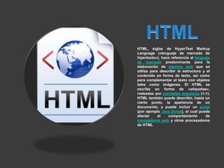 HTML, siglas de HyperText Markup
Language («lenguaje de marcado de
hipertexto»), hace referencia al lenguaje
de marcado predominante para la
elaboración de páginas web que se
utiliza para describir la estructura y el
contenido en forma de texto, así como
para complementar el texto con objetos
tales como imágenes. El HTML se
escribe en forma de «etiquetas»,
rodeadas por corchetes angulares (<,>).
HTML también puede describir, hasta un
cierto punto, la apariencia de un
documento, y puede incluir un script
(por ejemplo Java Script), el cual puede
afectar     el   comportamiento       de
navegadores web y otros procesadores
de HTML
 