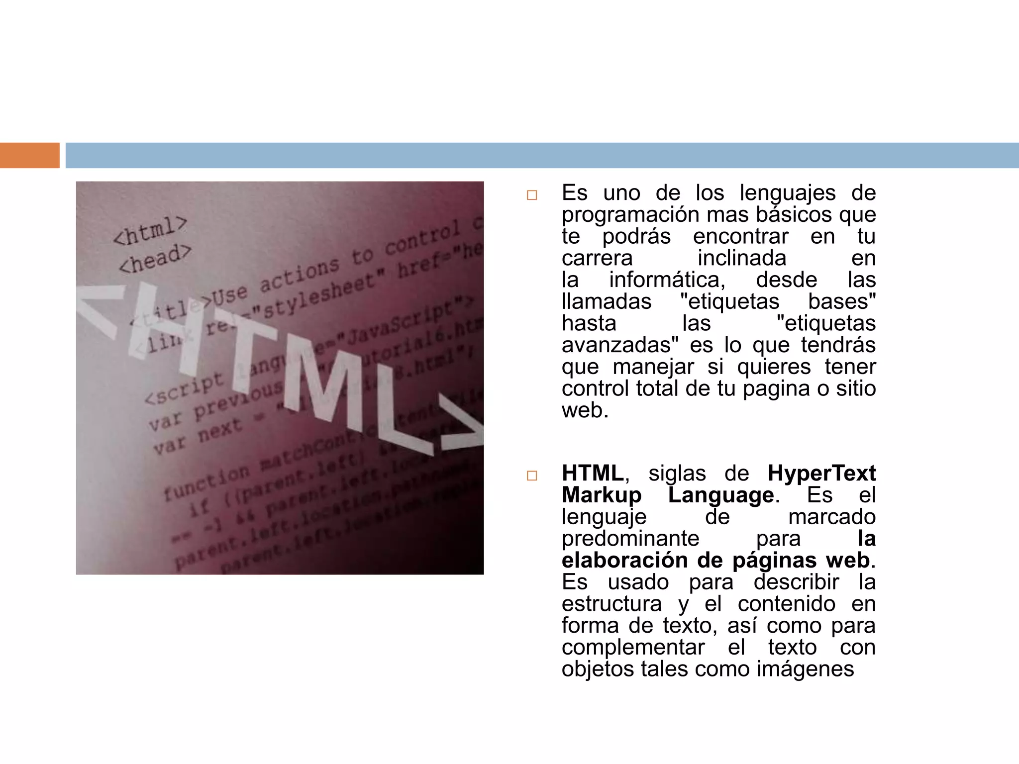    Es uno de los lenguajes de
    programación mas básicos que
    te podrás encontrar en tu
    carrera         inclinada       en
    la informática, desde las
    llamadas "etiquetas bases"
    hasta         las       "etiquetas
    avanzadas" es lo que tendrás
    que manejar si quieres tener
    control total de tu pagina o sitio
    web.

   HTML, siglas de HyperText
    Markup Language. Es el
    lenguaje       de     marcado
    predominante       para     la
    elaboración de páginas web.
    Es usado para describir la
    estructura y el contenido en
    forma de texto, así como para
    complementar el texto con
    objetos tales como imágenes
 