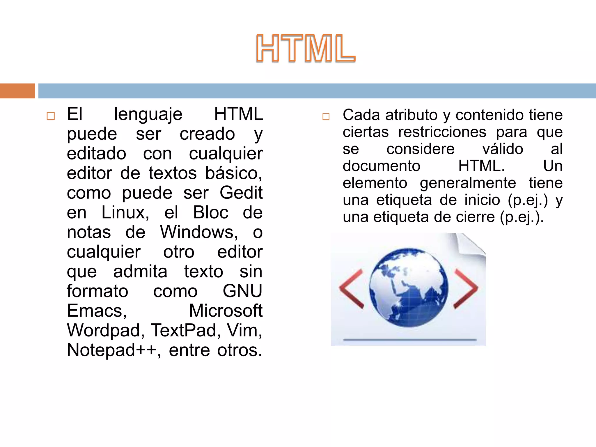    El    lenguaje    HTML        Cada atributo y contenido tiene
    puede ser creado y             ciertas restricciones para que
    editado con cualquier          se     considere    válido      al
                                   documento         HTML.        Un
    editor de textos básico,       elemento generalmente tiene
    como puede ser Gedit           una etiqueta de inicio (p.ej.) y
    en Linux, el Bloc de           una etiqueta de cierre (p.ej.).
    notas de Windows, o
    cualquier otro editor
    que admita texto sin
    formato como GNU
    Emacs,         Microsoft
    Wordpad, TextPad, Vim,
    Notepad++, entre otros.
 