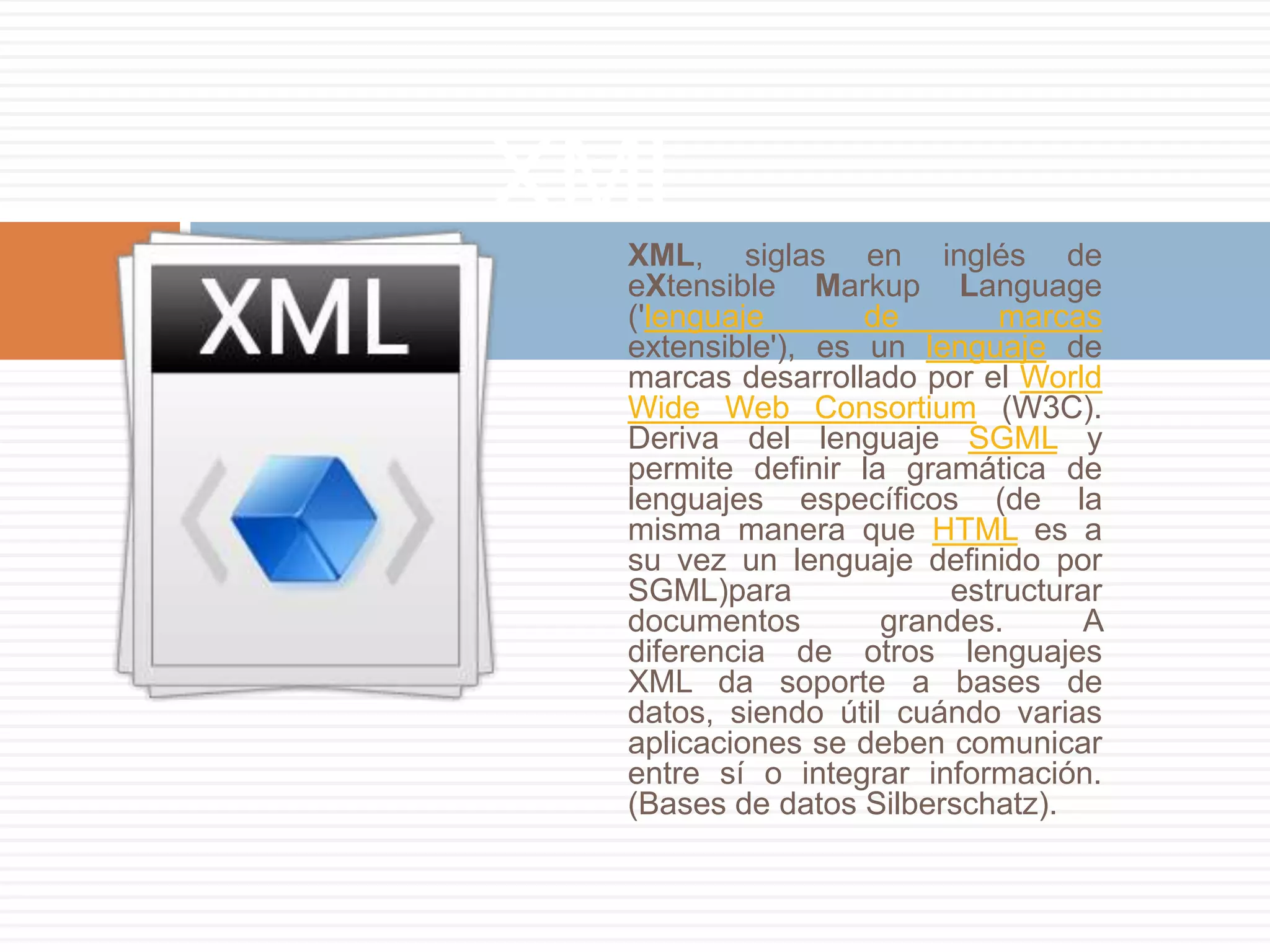 XML
 XML, siglas en inglés de
 eXtensible Markup Language
 ('lenguaje       de       marcas
 extensible'), es un lenguaje de
 marcas desarrollado por el World
 Wide Web Consortium (W3C).
 Deriva del lenguaje SGML y
 permite definir la gramática de
 lenguajes específicos (de la
 misma manera que HTML es a
 su vez un lenguaje definido por
 SGML)para             estructurar
 documentos        grandes.      A
 diferencia de otros lenguajes
 XML da soporte a bases de
 datos, siendo útil cuándo varias
 aplicaciones se deben comunicar
 entre sí o integrar información.
 (Bases de datos Silberschatz).
 