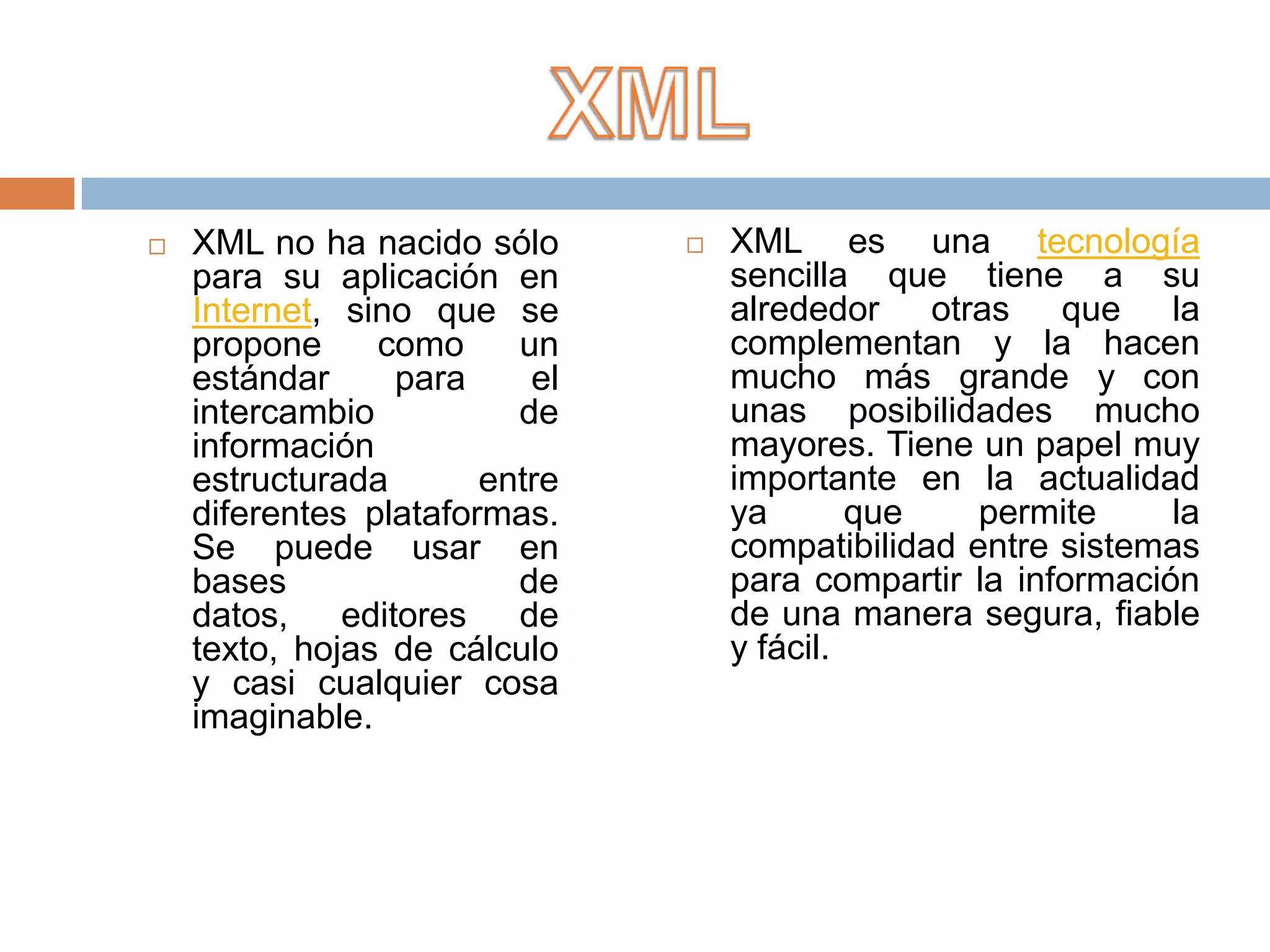    XML no ha nacido sólo         XML es una tecnología
    para su aplicación en          sencilla que tiene a su
    Internet, sino que se          alrededor otras que la
    propone     como     un        complementan y la hacen
    estándar     para     el       mucho más grande y con
    intercambio          de        unas posibilidades mucho
    información                    mayores. Tiene un papel muy
    estructurada       entre       importante en la actualidad
    diferentes plataformas.        ya       que    permite     la
    Se puede usar en               compatibilidad entre sistemas
    bases                de        para compartir la información
    datos, editores      de        de una manera segura, fiable
    texto, hojas de cálculo        y fácil.
    y casi cualquier cosa
    imaginable.
 
