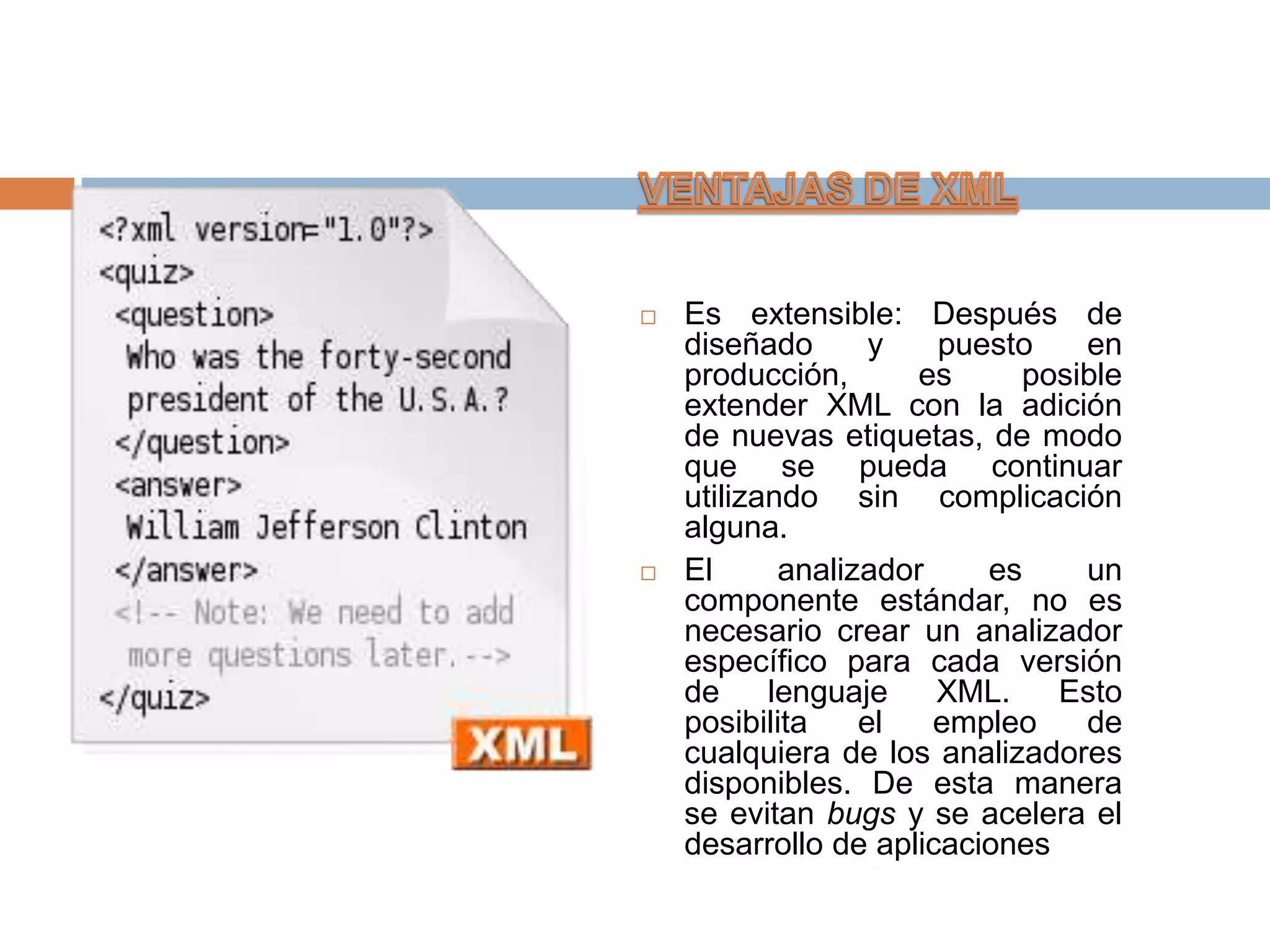    Es extensible: Después de
    diseñado       y   puesto   en
    producción,       es    posible
    extender XML con la adición
    de nuevas etiquetas, de modo
    que se pueda continuar
    utilizando sin complicación
    alguna.
   El      analizador    es    un
    componente estándar, no es
    necesario crear un analizador
    específico para cada versión
    de     lenguaje    XML.    Esto
    posibilita    el   empleo   de
    cualquiera de los analizadores
    disponibles. De esta manera
    se evitan bugs y se acelera el
    desarrollo de aplicaciones
 