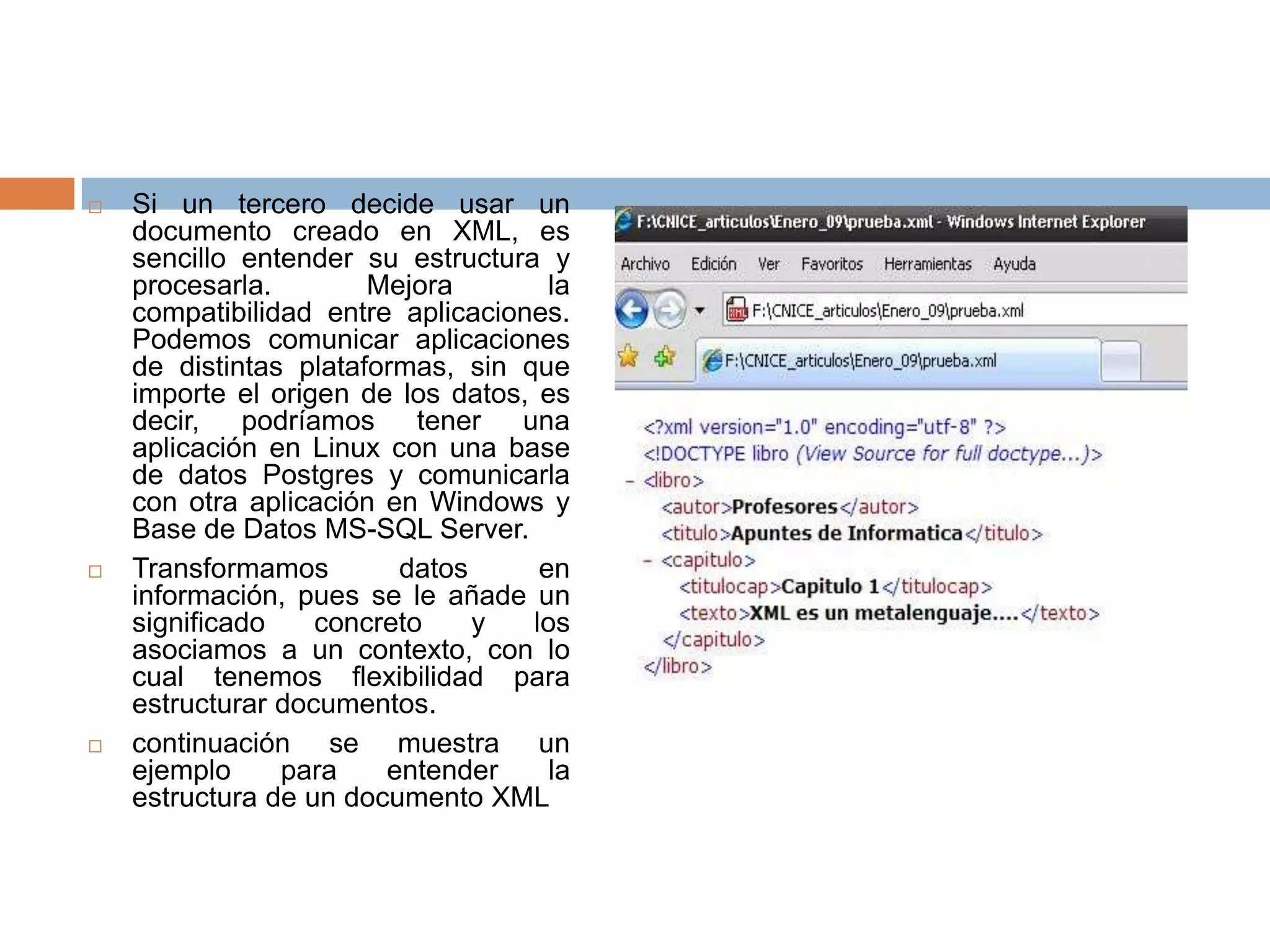    Si un tercero decide usar un
    documento creado en XML, es
    sencillo entender su estructura y
    procesarla.        Mejora        la
    compatibilidad entre aplicaciones.
    Podemos comunicar aplicaciones
    de distintas plataformas, sin que
    importe el origen de los datos, es
    decir, podríamos tener una
    aplicación en Linux con una base
    de datos Postgres y comunicarla
    con otra aplicación en Windows y
    Base de Datos MS-SQL Server.
   Transformamos        datos      en
    información, pues se le añade un
    significado    concreto    y   los
    asociamos a un contexto, con lo
    cual tenemos flexibilidad para
    estructurar documentos.
   continuación se muestra un
    ejemplo     para    entender     la
    estructura de un documento XML
 