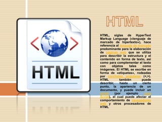HTML, siglas de HyperText
Markup Language («lenguaje de
marcado de hipertexto»), hace
referencia al lenguaje de marcado
predominante para la elaboración
de páginas web que se utiliza
para describir la estructura y el
contenido en forma de texto, así
como para complementar el texto
con      objetos    tales   como
imágenes. El HTML se escribe en
forma de «etiquetas», rodeadas
por corchetes angulares (<,>).
HTML          también       puede
describir,    hasta    un   cierto
punto, la apariencia de un
documento, y puede incluir un
script     (por   ejemplo    Java
Script), el cual puede afectar el
comportamiento de navegadores
web y otros procesadores de
HTML
 