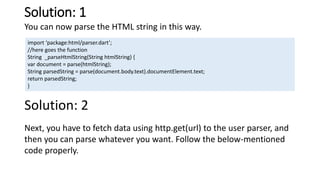 Solution: 1
You can now parse the HTML string in this way.
import ‘package:html/parser.dart’;
//here goes the function
String _parseHtmlString(String htmlString) {
var document = parse(htmlString);
String parsedString = parse(document.body.text).documentElement.text;
return parsedString;
}
Solution: 2
Next, you have to fetch data using http.get(url) to the user parser, and
then you can parse whatever you want. Follow the below-mentioned
code properly.
 
