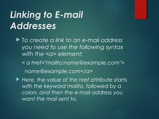Linking to E-mail
Addresses
 To create a link to an e-mail address
you need to use the following syntax
with the <a> element:
< a href="mailto:name@example.com">
name@example.com</a>
 Here, the value of the href attribute starts
with the keyword mailto, followed by a
colon, and then the e-mail address you
want the mail sent to.
 