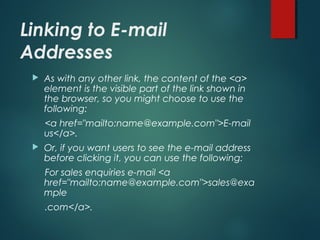 Linking to E-mail
Addresses
 As with any other link, the content of the <a>
element is the visible part of the link shown in
the browser, so you might choose to use the
following:
<a href="mailto:name@example.com">E-mail
us</a>.
 Or, if you want users to see the e-mail address
before clicking it, you can use the following:
For sales enquiries e-mail <a
href="mailto:name@example.com">sales@exa
mple
.com</a>.
 