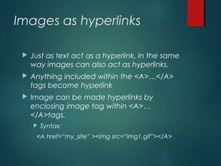 Images as hyperlinks
 Just as text act as a hyperlink, in the same
way images can also act as hyperlinks.
 Anything included within the <A>…</A>
tags become hyperlink
 Image can be made hyperlinks by
enclosing image tag within <A>…
</A>tags.
 Syntax:
<A href=“my_site” ><img src=“img1.gif”></A>
 