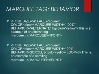 MARQUEE TAG: BEHAVIOR
 <FONT SIZE="4" FACE="courier"
COLOR=blue><MARQUEE WIDTH=“100%”
BEHAVIOR=“ALTERNATE” bgcolor=“yellow”>This is an
example of an alternating
marquee...</MARQUEE></FONT>
 <FONT SIZE="4" FACE="courier"
COLOR=blue><MARQUEE WIDTH=100%
BEHAVIOR=SCROLL bgcolor=yellow LOOP=3>This is
an example of a scrolling
marquee...</MARQUEE></FONT>
 