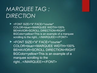 MARQUEE TAG :
DIRECTION
 <FONT SIZE="4" FACE="courier"
COLOR=blue><MARQUEE WIDTH=100%
BEHAVIOR=SCROLL DIRECTION=RIGHT
BGColor=yellow>This is an example of a marquee
scrolling to the right...</MARQUEE></FONT>
 <FONT SIZE="4" FACE="courier"
COLOR=blue><MARQUEE WIDTH=100%
BEHAVIOR=SCROLL DIRECTION=RIGHT
BGColor=yellow>This is an example of a
marquee scrolling to the
right...</MARQUEE></FONT>
 