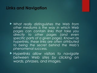 Links and Navigation
 What really distinguishes the Web from
other mediums is the way in which Web
pages can contain links that take you
directly to other pages (and even
specific parts of a given page). Known as
hyperlinks, these links are often attributed
to being the secret behind the Web’s
phenomenal success.
 Hyperlinks allow visitors to navigate
between Web sites by clicking on
words, phrases, and images.
 