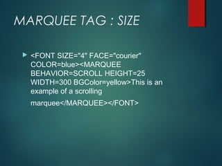 MARQUEE TAG : SIZE
 <FONT SIZE="4" FACE="courier"
COLOR=blue><MARQUEE
BEHAVIOR=SCROLL HEIGHT=25
WIDTH=300 BGColor=yellow>This is an
example of a scrolling
marquee</MARQUEE></FONT>
 