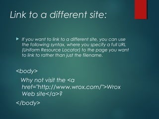 Link to a different site:
 If you want to link to a different site, you can use
the following syntax, where you specify a full URL
(Uniform Resource Locator) to the page you want
to link to rather than just the filename.
<body>
Why not visit the <a
href="http://www.wrox.com/">Wrox
Web site</a>?
</body>
 