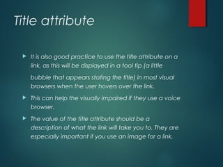 Title attribute
 It is also good practice to use the title attribute on a
link, as this will be displayed in a tool tip (a little
bubble that appears stating the title) in most visual
browsers when the user hovers over the link.
 This can help the visually impaired if they use a voice
browser.
 The value of the title attribute should be a
description of what the link will take you to. They are
especially important if you use an image for a link.
 