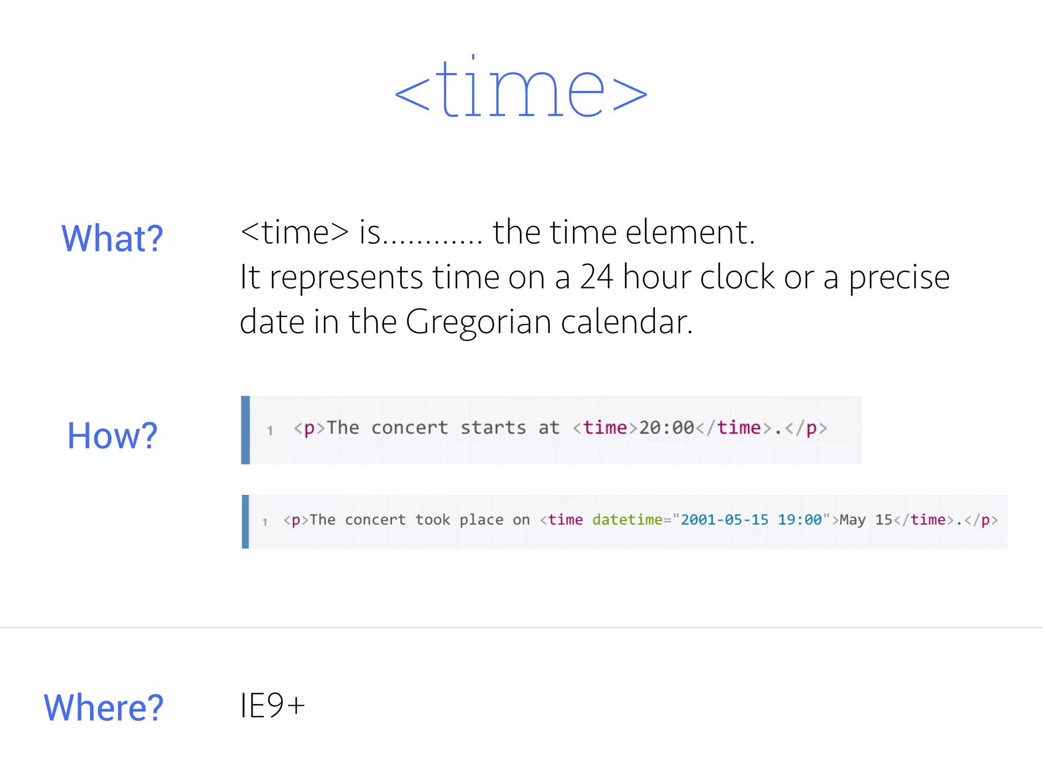 <time>
<time> is............ the time element.
It represents time on a 24 hour clock or a precise
date in the Gregorian calendar.
Where?
What?
How?
IE9+
 
