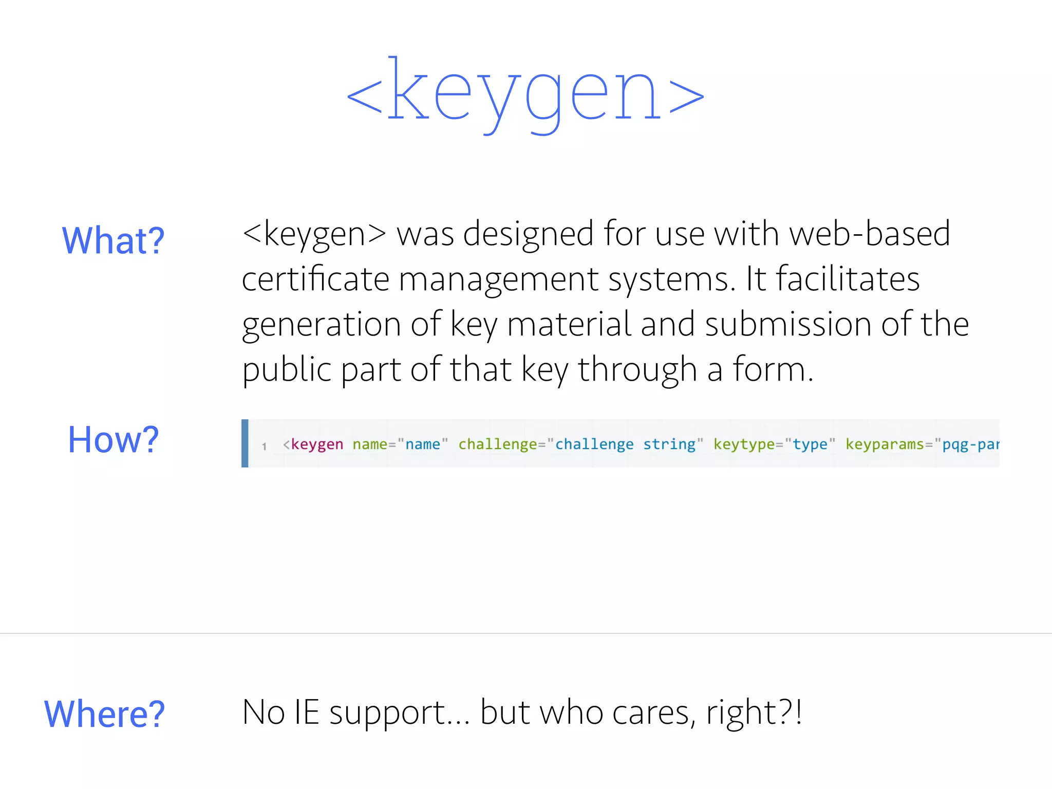 <keygen>
<keygen> was designed for use with web-based
certiﬁcate management systems. It facilitates
generation of key material and submission of the
public part of that key through a form.
Where?
What?
How?
No IE support... but who cares, right?!
 