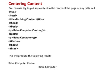 Centering Content
You can use tag to put any content in the center of the page or any table cell.
<html>
<head>
<title>Centring Content</title>
</head>
</body>
<p> Batra Computer Centre</p>
<centre>
<p> Batra Computer</p>
</Centre>
</body>
</html>
This will produce the following result:
Batra Computer Centre
Batra Computer
 