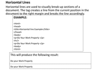 Horizontal Lines
Horizontal lines are used to visually break-up sections of a
document. The tag creates a line from the current position in the
document to the right margin and breaks the line accordingly.
EXAMPLE:
<html>
<head>
<title>Horizontal line Example</title>
</head>
<body>
<p>Do Your Work Properly </p>
<hr/>
<p>Do Your Work Properly </p>
<body>
<html>
This will produce the following result:
Do your Work Properly
Do your Work Properly
 
