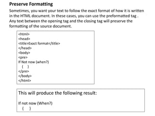 Preserve Formatting
Sometimes, you want your text to follow the exact format of how it is written
in the HTML document. In these cases, you can use the preformatted tag .
Any text between the opening tag and the closing tag will preserve the
formatting of the source document.
<html>
<head>
<title>Exact format</title>
</head>
<body>
<pre>
If Not now (when?)
{ }
</pre>
</body>
</html>
This will produce the following result:
If not now (When?)
{ }
 