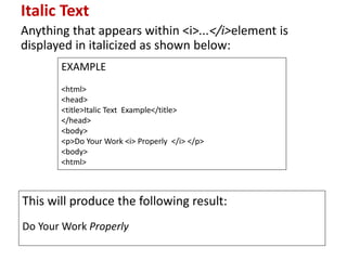 Italic Text
Anything that appears within <i>...</i>element is
displayed in italicized as shown below:
EXAMPLE
<html>
<head>
<title>Italic Text Example</title>
</head>
<body>
<p>Do Your Work <i> Properly </i> </p>
<body>
<html>
This will produce the following result:
Do Your Work Properly
 