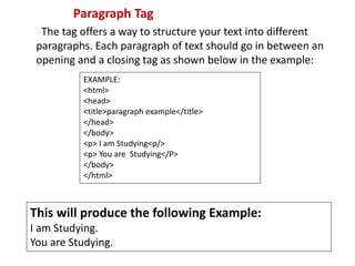 Paragraph Tag
The tag offers a way to structure your text into different
paragraphs. Each paragraph of text should go in between an
opening and a closing tag as shown below in the example:
EXAMPLE:
<html>
<head>
<title>paragraph example</title>
</head>
</body>
<p> I am Studying<p/>
<p> You are Studying</P>
</body>
</html>
This will produce the following Example:
I am Studying.
You are Studying.
 