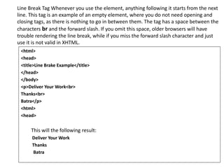 Line Break Tag Whenever you use the element, anything following it starts from the next
line. This tag is an example of an empty element, where you do not need opening and
closing tags, as there is nothing to go in between them. The tag has a space between the
characters br and the forward slash. If you omit this space, older browsers will have
trouble rendering the line break, while if you miss the forward slash character and just
use it is not valid in XHTML.
<html>
<head>
<title>Line Brake Example</title>
</head>
</body>
<p>Deliver Your Work<br>
Thanks<br>
Batra</p>
<html>
<head>
This will the following result:
Deliver Your Work
Thanks
Batra
 