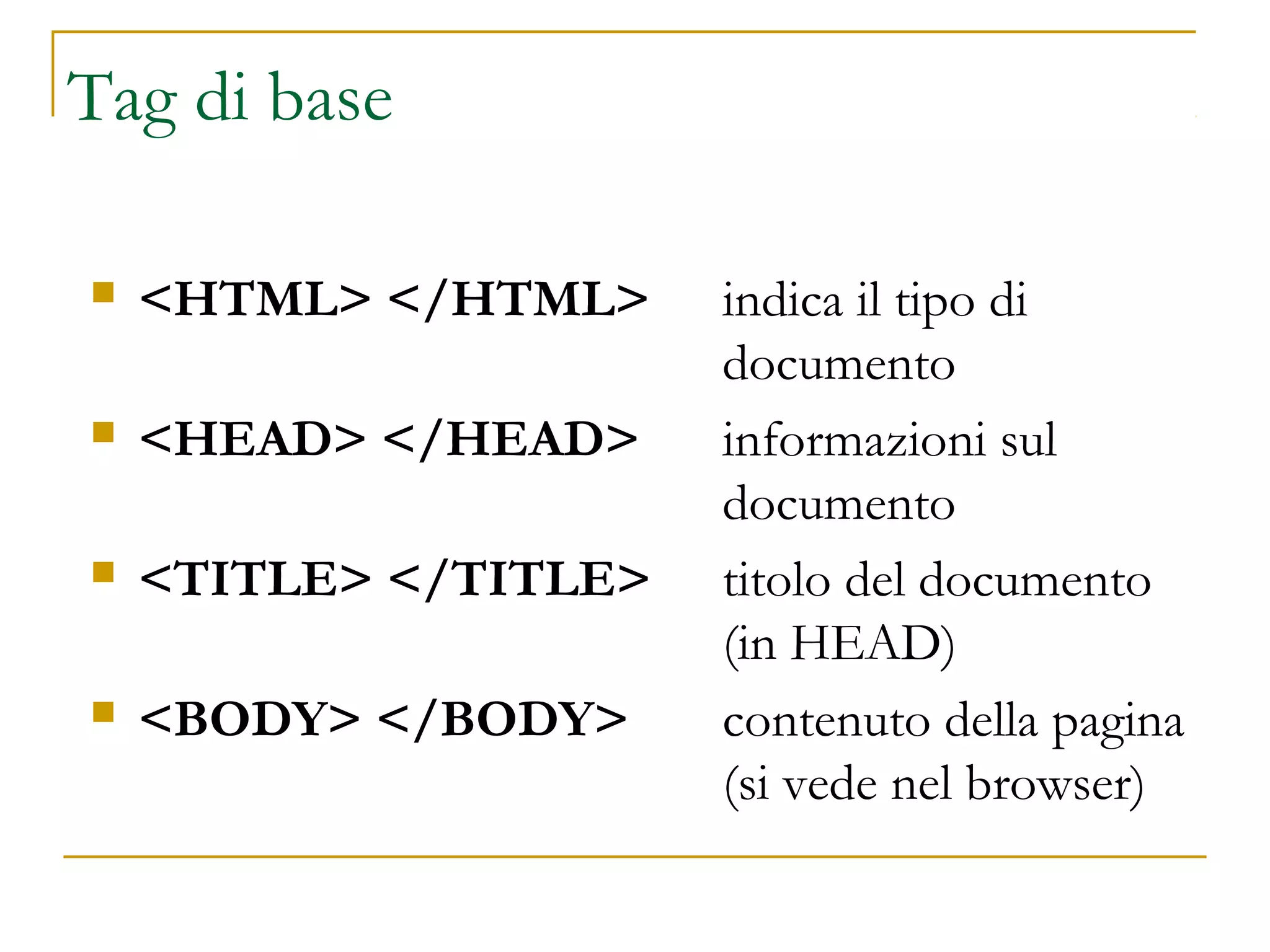 Tag di base
 <HTML> </HTML> indica il tipo di
documento
 <HEAD> </HEAD> informazioni sul
documento
 <TITLE> </TITLE> titolo del documento
(in HEAD)
 <BODY> </BODY> contenuto della pagina
(si vede nel browser)
 