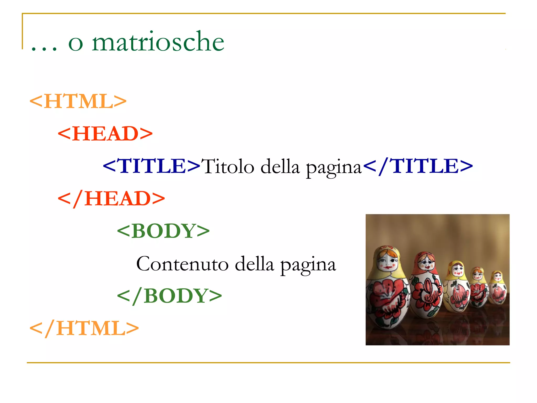 … o matriosche
<HTML>
<HEAD>
<TITLE>Titolo della pagina</TITLE>
</HEAD>
<BODY>
Contenuto della pagina
</BODY>
</HTML>
 