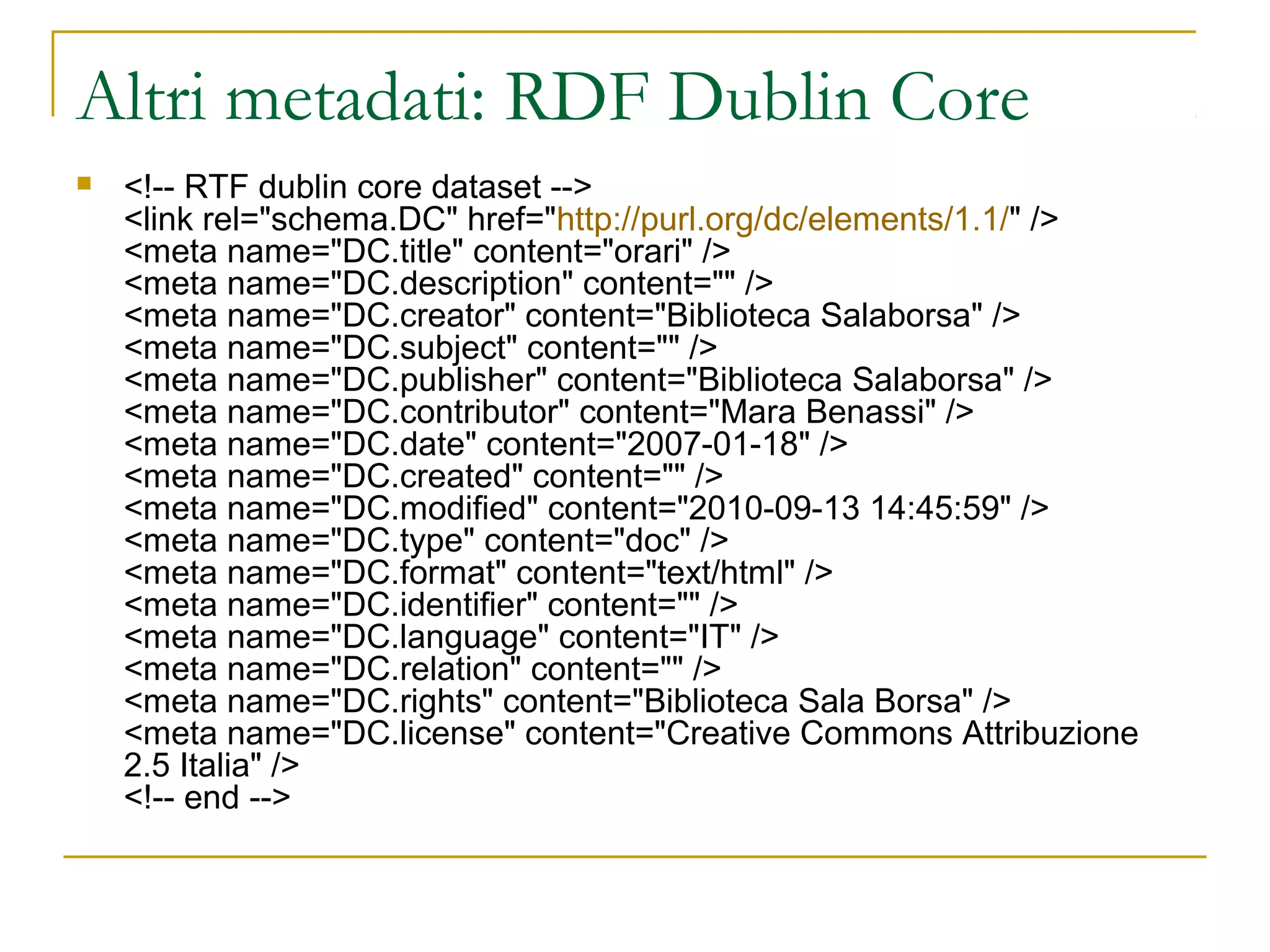 Altri metadati: RDF Dublin Core
 <!-- RTF dublin core dataset -->
<link rel="schema.DC" href="http://purl.org/dc/elements/1.1/" />
<meta name="DC.title" content="orari" />
<meta name="DC.description" content="" />
<meta name="DC.creator" content="Biblioteca Salaborsa" />
<meta name="DC.subject" content="" />
<meta name="DC.publisher" content="Biblioteca Salaborsa" />
<meta name="DC.contributor" content="Mara Benassi" />
<meta name="DC.date" content="2007-01-18" />
<meta name="DC.created" content="" />
<meta name="DC.modified" content="2010-09-13 14:45:59" />
<meta name="DC.type" content="doc" />
<meta name="DC.format" content="text/html" />
<meta name="DC.identifier" content="" />
<meta name="DC.language" content="IT" />
<meta name="DC.relation" content="" />
<meta name="DC.rights" content="Biblioteca Sala Borsa" />
<meta name="DC.license" content="Creative Commons Attribuzione
2.5 Italia" />
<!-- end -->
 