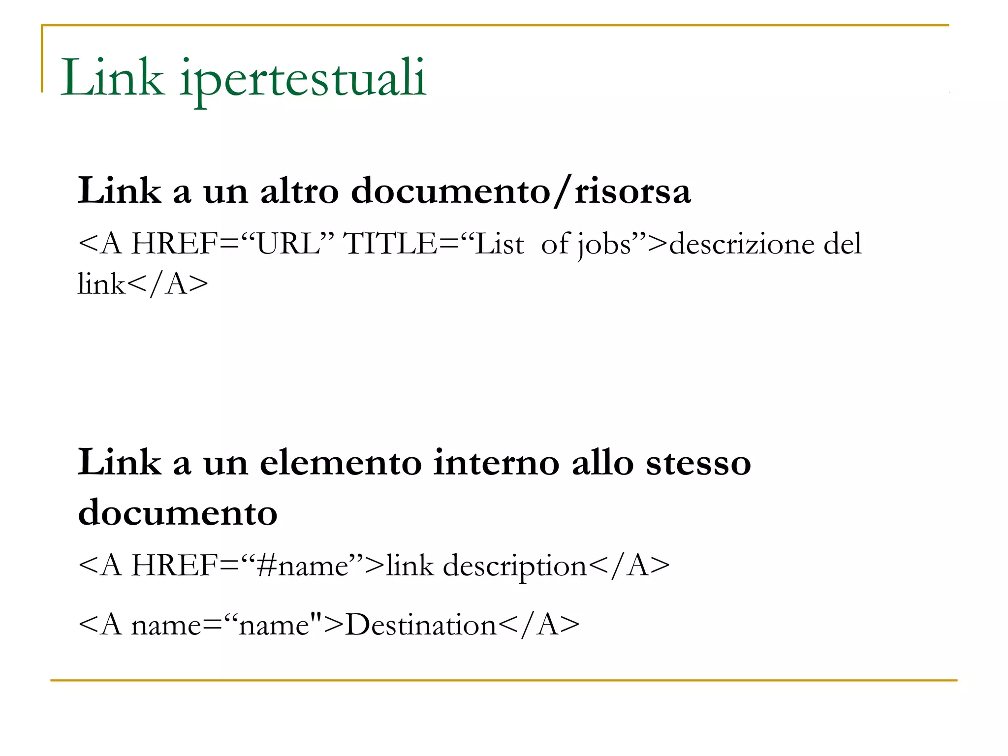 Link ipertestuali
Link a un altro documento/risorsa
<A HREF=“URL” TITLE=“List of jobs”>descrizione del
link</A>
Link a un elemento interno allo stesso
documento
<A HREF=“#name”>link description</A>
<A name=“name">Destination</A>
 