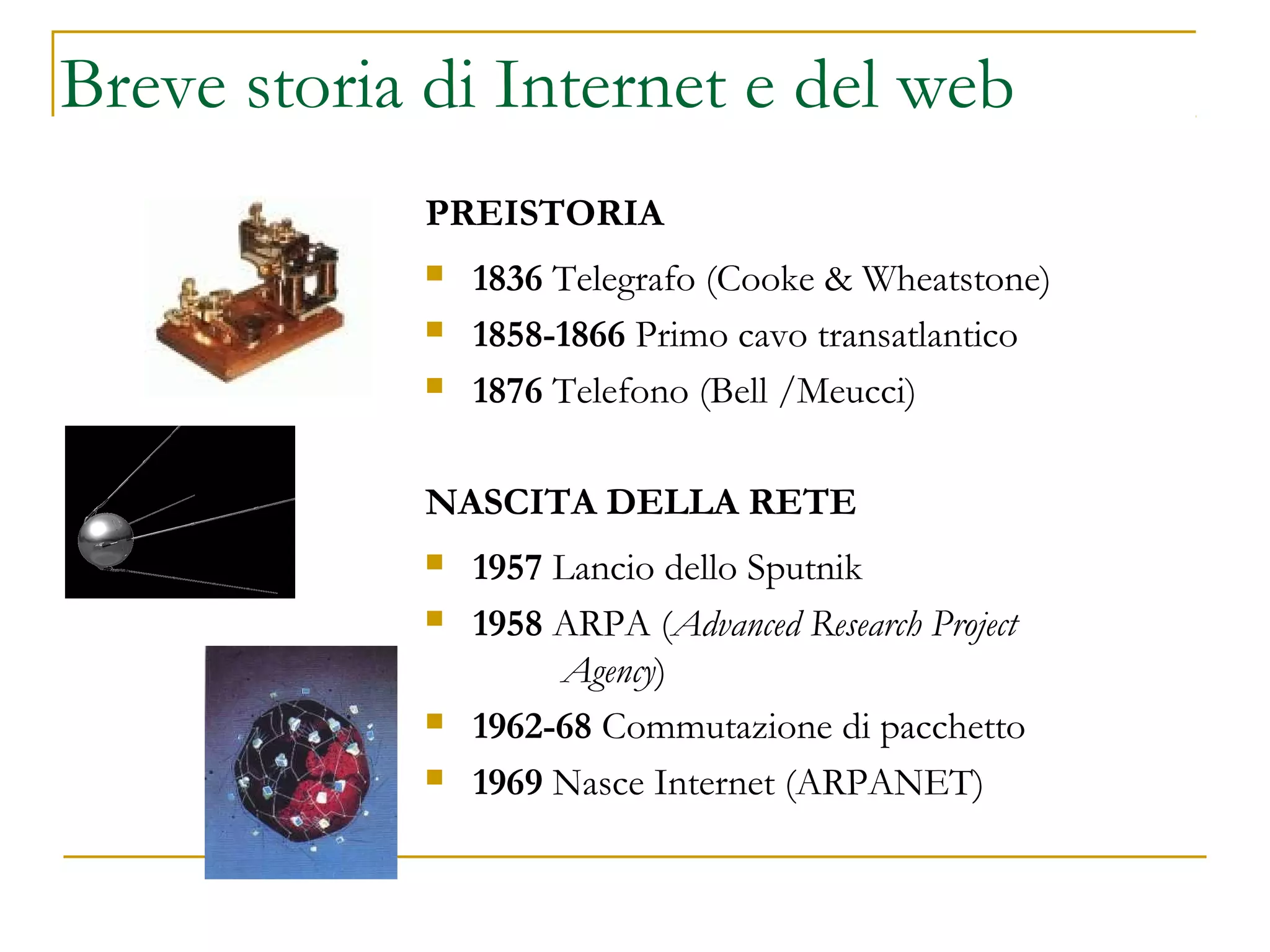 Breve storia di Internet e del web
PREISTORIA
 1836 Telegrafo (Cooke & Wheatstone)
 1858-1866 Primo cavo transatlantico
 1876 Telefono (Bell /Meucci)
NASCITA DELLA RETE
 1957 Lancio dello Sputnik
 1958 ARPA (Advanced Research Project
Agency)
 1962-68 Commutazione di pacchetto
 1969 Nasce Internet (ARPANET)
 