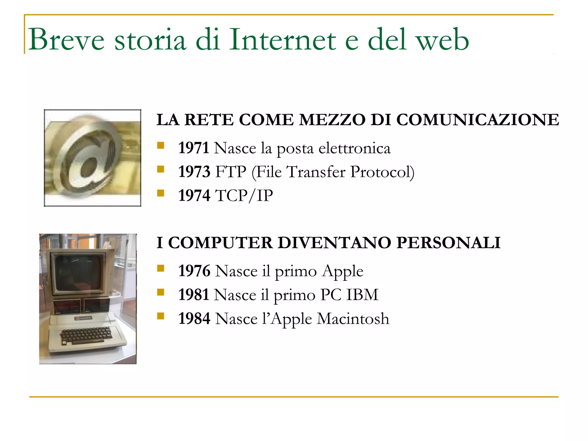 LA RETE COME MEZZO DI COMUNICAZIONE
 1971 Nasce la posta elettronica
 1973 FTP (File Transfer Protocol)
 1974 TCP/IP
I COMPUTER DIVENTANO PERSONALI
 1976 Nasce il primo Apple
 1981 Nasce il primo PC IBM
 1984 Nasce l’Apple Macintosh
Breve storia di Internet e del web
 