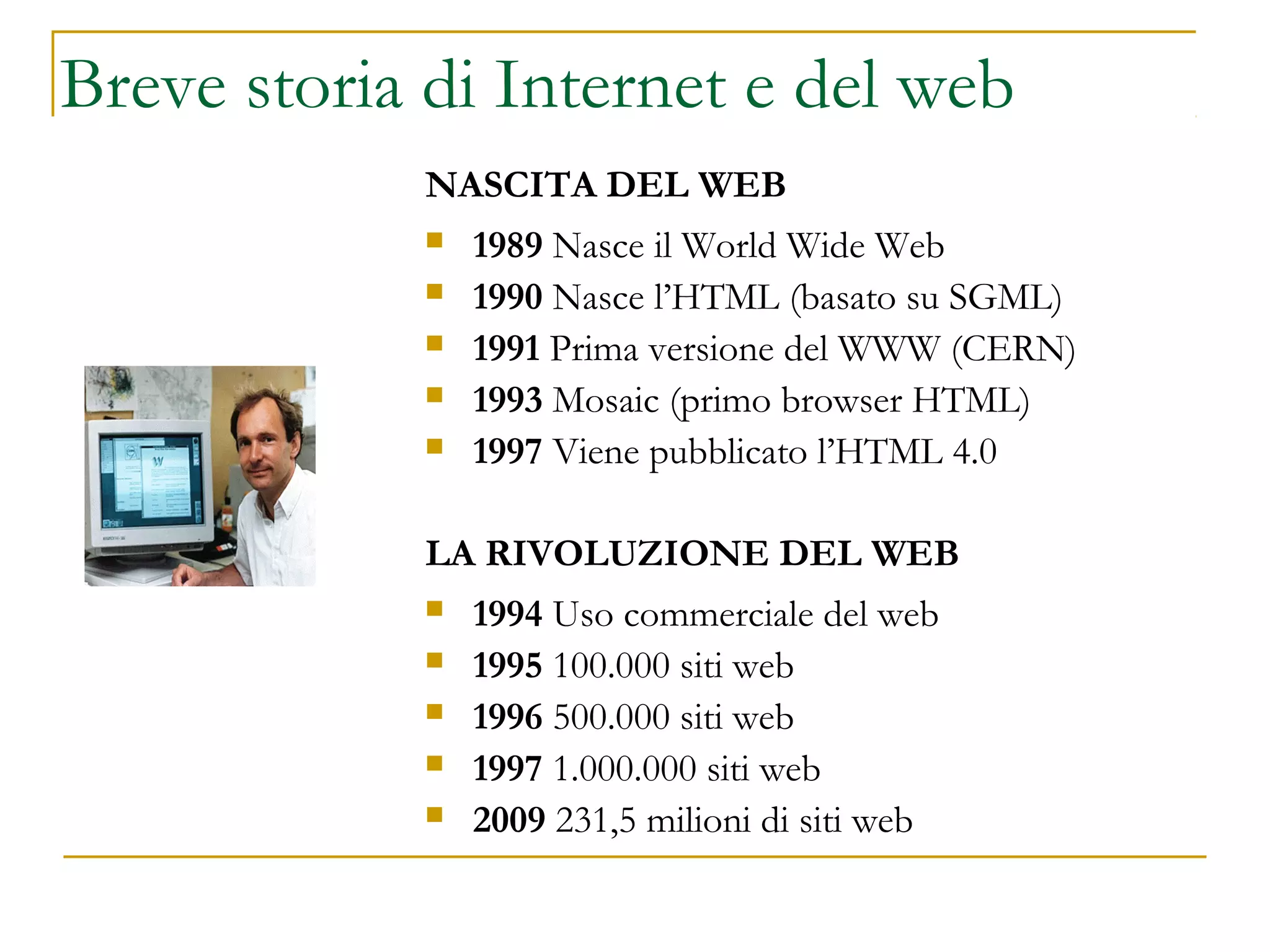 NASCITA DEL WEB
 1989 Nasce il World Wide Web
 1990 Nasce l’HTML (basato su SGML)
 1991 Prima versione del WWW (CERN)
 1993 Mosaic (primo browser HTML)
 1997 Viene pubblicato l’HTML 4.0
LA RIVOLUZIONE DEL WEB
 1994 Uso commerciale del web
 1995 100.000 siti web
 1996 500.000 siti web
 1997 1.000.000 siti web
 2009 231,5 milioni di siti web
Tim Berners-Lee
Breve storia di Internet e del web
 