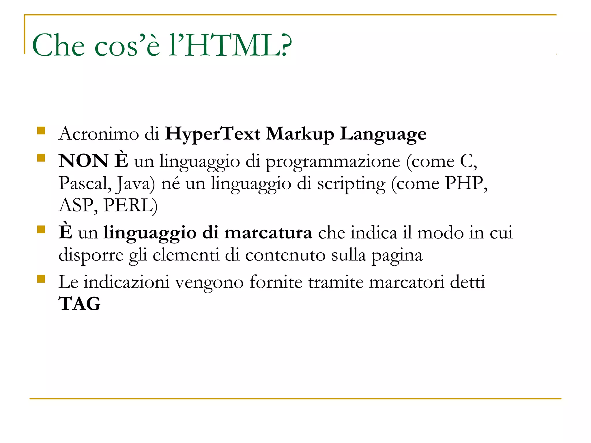 Che cos’è l’HTML?
 Acronimo di HyperText Markup Language
 NON È un linguaggio di programmazione (come C,
Pascal, Java) né un linguaggio di scripting (come PHP,
ASP, PERL)
 È un linguaggio di marcatura che indica il modo in cui
disporre gli elementi di contenuto sulla pagina
 Le indicazioni vengono fornite tramite marcatori detti
TAG
 