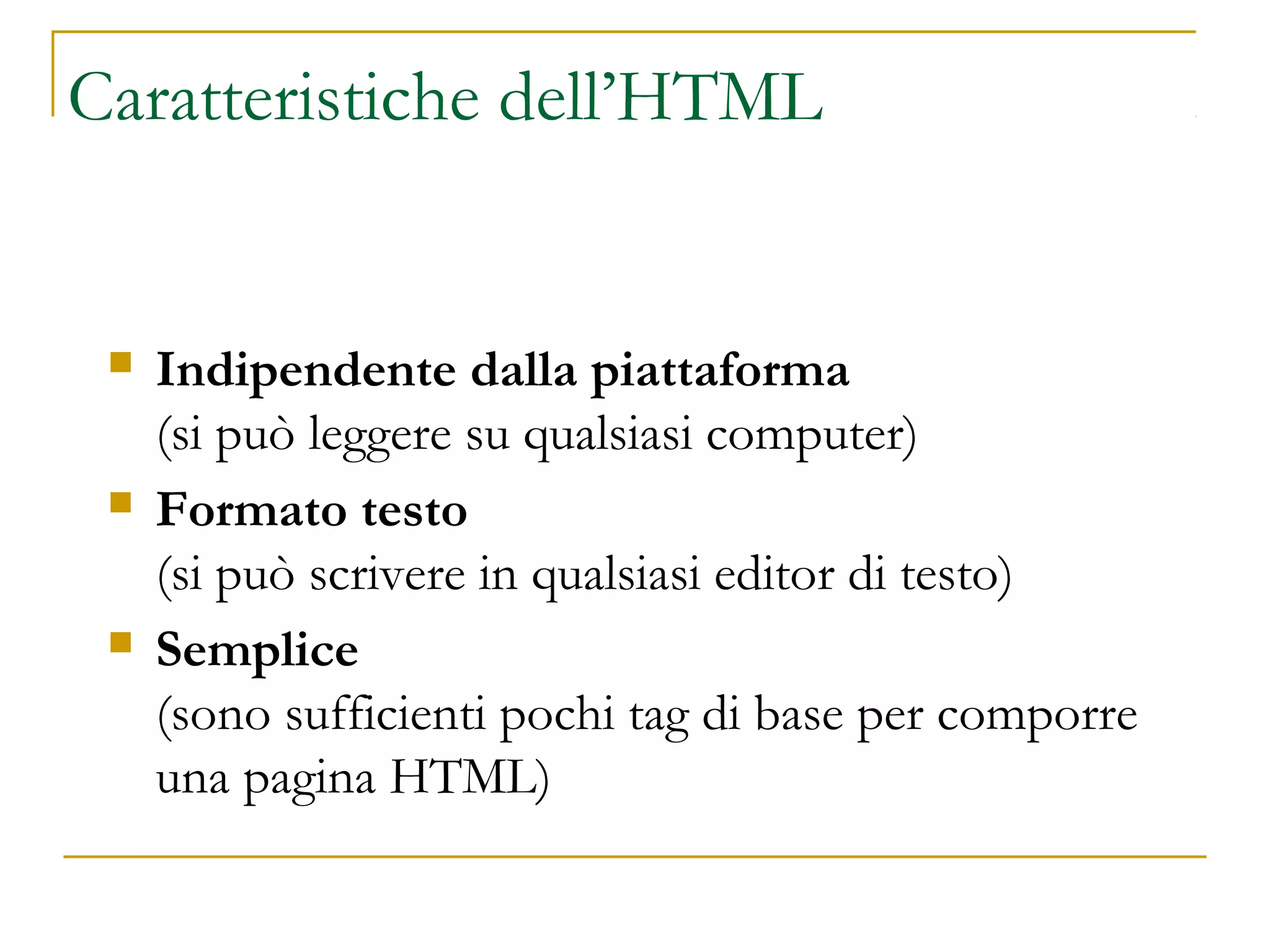 Caratteristiche dell’HTML
 Indipendente dalla piattaforma
(si può leggere su qualsiasi computer)
 Formato testo
(si può scrivere in qualsiasi editor di testo)
 Semplice
(sono sufficienti pochi tag di base per comporre
una pagina HTML)
 