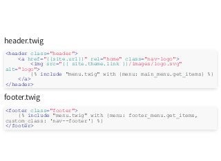 header.twig
footer.twig
<header class="header">
<a href="{{site.url}}" rel="home" class="nav-logo">
<img src="{{ site.theme.link }}/images/logo.svg"
alt="logo">
{% include "menu.twig" with {menu: main_menu.get_items} %}
</a>
</header>
<footer class="footer">
{% include "menu.twig" with {menu: footer_menu.get_items,
custom_class: 'nav--footer'} %}
</footer>
 