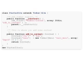 class StarterSite extends TimberSite {
/** Add timber support. */
public function __construct() {
add_filter( 'timber/context', array( $this,
'add_to_context' ) );
parent::__construct();
}
/** This is where you add some context
*/
public function add_to_context( $context ) {
$context['foo'] = 'bar';
$context['menu'] = new TimberMenu( 'main_menu', array(
'depth' => 2 ) );
return $context;
}
}
new StarterSite();
 