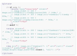 <picture>
{% if webp %}
<source type="image/webp" srcset="
{{ image.width >= 248 ?
image.src('thumbnail')|towebp|resize(248) ~' 248w,' }}
{{ image.width >= 320 ? image.src('thumbnail')|towebp ~'
320w,' }}
{{ image.width >= 540 ?
image.src('medium')|towebp|resize(540) ~' 540w,' }}
" sizes="248px"
/>
{% endif %}
<source srcset="
{{ image.width >= 248 ? image.src('thumbnail')|resize(248)
~' 248w,' }}
{{ image.width >= 320 ? image.src('thumbnail') ~' 320w,'
}}
{{ image.width >= 540 ? image.src('medium')|resize(540) ~'
540w,' }}
" sizes="248px"
/>
<img src="{{ image.src('thumbnail') }}" alt="{{alt}}" class="
{{class}}" width="248" height="{{
(image.height/image.width*248)|round(0, 'ceil') }}"/>
</picture>
 