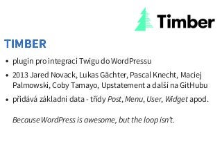 plugin pro integraci Twigu do WordPressu
2013 Jared Novack, Lukas Gächter, Pascal Knecht, Maciej
Palmowski, Coby Tamayo, Upstatement a další na GitHubu
přidává základní data - třídy Post, Menu, User, Widget apod.
Because WordPress is awesome, but the loop isn’t.
TIMBERTIMBER
 